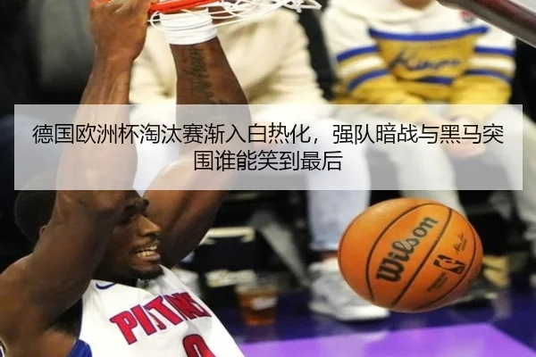 德国欧洲杯淘汰赛渐入白热化，强队暗战与黑马突围谁能笑到最后