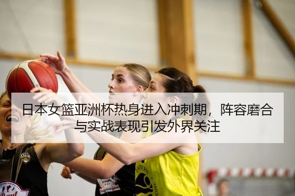 日本女篮亚洲杯热身进入冲刺期，阵容磨合与实战表现引发外界关注